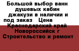 Большой выбор ванн, душевых кабин, джакузи в наличии и под заказ › Цена ­ 5 460 - Краснодарский край, Новороссийск г. Строительство и ремонт » Сантехника   . Краснодарский край,Новороссийск г.